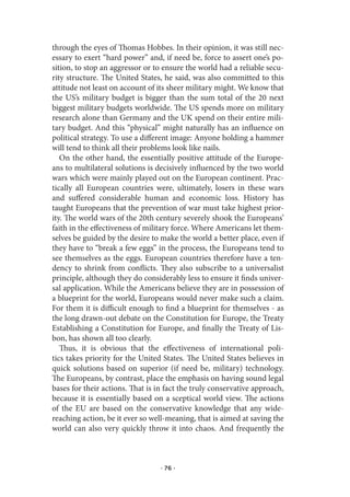 through the eyes of Thomas Hobbes. In their opinion, it was still nec-
essary to exert “hard power” and, if need be, force to assert one’s po-
sition, to stop an aggressor or to ensure the world had a reliable secu-
rity structure. The United States, he said, was also committed to this
attitude not least on account of its sheer military might. We know that
the US’s military budget is bigger than the sum total of the 20 next
biggest military budgets worldwide. The US spends more on military
research alone than Germany and the UK spend on their entire mili-
tary budget. And this “physical” might naturally has an influence on
political strategy. To use a different image: Anyone holding a hammer
will tend to think all their problems look like nails.
   On the other hand, the essentially positive attitude of the Europe-
ans to multilateral solutions is decisively influenced by the two world
wars which were mainly played out on the European continent. Prac-
tically all European countries were, ultimately, losers in these wars
and suffered considerable human and economic loss. History has
taught Europeans that the prevention of war must take highest prior-
ity. The world wars of the 20th century severely shook the Europeans’
faith in the effectiveness of military force. Where Americans let them-
selves be guided by the desire to make the world a better place, even if
they have to “break a few eggs” in the process, the Europeans tend to
see themselves as the eggs. European countries therefore have a ten-
dency to shrink from conflicts. They also subscribe to a universalist
principle, although they do considerably less to ensure it finds univer-
sal application. While the Americans believe they are in possession of
a blueprint for the world, Europeans would never make such a claim.
For them it is difficult enough to find a blueprint for themselves - as
the long drawn-out debate on the Constitution for Europe, the Treaty
Establishing a Constitution for Europe, and finally the Treaty of Lis-
bon, has shown all too clearly.
   Thus, it is obvious that the effectiveness of international poli-
tics takes priority for the United States. The United States believes in
quick solutions based on superior (if need be, military) technology.
The Europeans, by contrast, place the emphasis on having sound legal
bases for their actions. That is in fact the truly conservative approach,
because it is essentially based on a sceptical world view. The actions
of the EU are based on the conservative knowledge that any wide-
reaching action, be it ever so well-meaning, that is aimed at saving the
world can also very quickly throw it into chaos. And frequently the



                                  · 76 ·
 