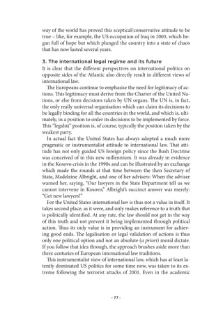 way of the world has proved this sceptical/conservative attitude to be
true – like, for example, the US occupation of Iraq in 2003, which be-
gan full of hope but which plunged the country into a state of chaos
that has now lasted several years.

3. The international legal regime and its future
It is clear that the different perspectives on international politics on
opposite sides of the Atlantic also directly result in different views of
international law.
   The Europeans continue to emphasise the need for legitimacy of ac-
tions. This legitimacy must derive from the Charter of the United Na-
tions, or else from decisions taken by UN organs. The UN is, in fact,
the only really universal organisation which can claim its decisions to
be legally binding for all the countries in the world, and which is, ulti-
mately, in a position to order its decisions to be implemented by force.
This “legalist” position is, of course, typically the position taken by the
weakest party.
   In actual fact the United States has always adopted a much more
pragmatic or instrumentalist attitude to international law. That atti-
tude has not only guided US foreign policy since the Bush Doctrine
was conceived of in this new millennium. It was already in evidence
in the Kosovo crisis in the 1990s and can be illustrated by an exchange
which made the rounds at that time between the then Secretary of
State, Madeleine Albright, and one of her advisers: When the adviser
warned her, saying, “Our lawyers in the State Department tell us we
cannot intervene in Kosovo,” Albright’s succinct answer was merely:
“Get new lawyers!”
   For the United States international law is thus not a value in itself. It
takes second place, as it were, and only makes reference to a truth that
is politically identified. At any rate, the law should not get in the way
of this truth and not prevent it being implemented through political
action. Thus its only value is in providing an instrument for achiev-
ing good ends. The legalisation or legal validation of actions is thus
only one political option and not an absolute (a priori) moral dictate.
If you follow that idea through, the approach brushes aside more than
three centuries of European international law traditions.
   This instrumentalist view of international law, which has at least la-
tently dominated US politics for some time now, was taken to its ex-
treme following the terrorist attacks of 2001. Even in the academic



                                   · 77 ·
 