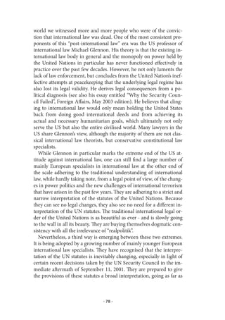 world we witnessed more and more people who were of the convic-
tion that international law was dead. One of the most consistent pro-
ponents of this “post-international law” era was the US professor of
international law Michael Glennon. His theory is that the existing in-
ternational law body in general and the monopoly on power held by
the United Nations in particular has never functioned effectively in
practice over the past few decades. However, he not only laments the
lack of law enforcement, but concludes from the United Nation’s inef-
fective attempts at peacekeeping that the underlying legal regime has
also lost its legal validity. He derives legal consequences from a po-
litical diagnosis (see also his essay entitled “Why the Security Coun-
cil Failed”, Foreign Affairs, May 2003 edition). He believes that cling-
ing to international law would only mean holding the United States
back from doing good international deeds and from achieving its
actual and necessary humanitarian goals, which ultimately not only
serve the US but also the entire civilised world. Many lawyers in the
US share Glennon’s view, although the majority of them are not clas-
sical international law theorists, but conservative constitutional law
specialists.
   While Glennon in particular marks the extreme end of the US at-
titude against international law, one can still find a large number of
mainly European specialists in international law at the other end of
the scale adhering to the traditional understanding of international
law, while hardly taking note, from a legal point of view, of the chang-
es in power politics and the new challenges of international terrorism
that have arisen in the past few years. They are adhering to a strict and
narrow interpretation of the statutes of the United Nations. Because
they can see no legal changes, they also see no need for a different in-
terpretation of the UN statutes. The traditional international legal or-
der of the United Nations is as beautiful as ever - and is slowly going
to the wall in all its beauty. They are buying themselves dogmatic con-
sistency with all the irrelevance of “realpolitik”.
   Nevertheless, a third way is emerging between these two extremes.
It is being adopted by a growing number of mainly younger European
international law specialists. They have recognised that the interpre-
tation of the UN statutes is inevitably changing, especially in light of
certain recent decisions taken by the UN Security Council in the im-
mediate aftermath of September 11, 2001. They are prepared to give
the provisions of these statutes a broad interpretation, going as far as



                                  · 78 ·
 