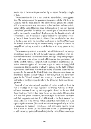 war in Iraq is the most important but by no means the only example
of that.
   To assume that the UN is in a crisis is, nevertheless, an exaggera-
tion. The veto power of the permanent members of the UN Security
Council, still the main reason why the body has ground to a stand-
still, is by no means a new phenomenon, but has been a characteristic
feature of the United Nations since its foundation. It was only during
a very brief period in the 1990s after the collapse of the Soviet Union
and in the months immediately leading up to the horrific attacks of
September 11 that it was easier to get a unanimous vote in the Securi-
ty Council. Since then the Security Council has merely fallen back in-
to its status quo ante. On the other hand, even in the Cold War years
the United Nations was by no means totally incapable of action, or
incapable of making a positive contribution to securing peace in the
world.
   The reason why we tend to view the United Nations with such scep-
ticism today has less to do with the deterioration in the level of co-op-
eration between the key member states, taking a long-term perspec-
tive, and more to do with a considerable increase in expectations put
on the United Nations. The particular challenge of international ter-
rorism makes it appear all the more urgent to have a strong global
organisation that is capable of effective action. In the light of these
expectations the United Nations is in reality, of course, bound to dis-
appoint. In the case of the United States that disappointment runs so
deep that it has lost the last vestiges of its belief, which was never very
great, in the “United Nations” as a construct. It would, however, be
foolhardy of the Europeans to follow the US down their road to res-
ignation.
   Instead of an international multilateral order, which at least in
part is founded on the legal regime of the United Nations, the Unit-
ed States has now drawn up its foreign policy based on the so-called
Bush Doctrine. The five key basic theses are essentially: (1) America
is at war with global terrorism, and must fight the terrorist networks
and their supporters at state level. (2) Attack is the best form of de-
fence and needs to be effected rather earlier than heretofore, that is, in
a pre-emptive manner. (3) America must act independently in order
to safeguard its freedom - which does not necessarily have to mean
that it must act alone. (4) The consistent use of US (military) pow-
er will encourage potential friends to join the United States, and stop



                                   · 80 ·
 