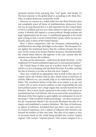 potential enemies from pursuing their “evil” goals. And finally, (5)
The best response to the global jihad is, according to the Bush Doc-
trine, to export democracy around the world.
   However, in contrast to a widely held view, the Bush Doctrine does
not completely reject all forms of multilateralism whatsoever. Even
the war in Iraq showed that it is still important for the United States
to form a coalition and win over other nations to take part in military
action. It thereby still imparts a certain political, though perhaps not
legal, legitimisation for its wars. A multilateral approach is the actual
goal, as long as that is on the United States’ terms, which are not nec-
essarily same as those of the United Nations.
   Here, a direct comparison with the European understanding of
multilateralism also helps shed light on the matter: The European Un-
ion applies the traditional theory that the coalition dictates the mis-
sion. In the words of its former Defense Secretary, Donald Rumsfeld,
the United States believes the opposite is the case, namely that the
mission now dictates the coalition.
   So what are the alternatives - aside from the Bush Doctrine - to the
traditional UN-based multilateral approach to international politics?
   The United States is often seen as a modern form of an “empire”,
which is in fact in keeping with the Bush Doctrine. It is often said that
the fate of America is to take on that role of an “empire”.
   Thus, now would be an appropriate time to look at this idea of an
empire and to ask whether such an idea, which seems to hail from an
entirely different era, can actually help us to understand the United
States. The constituent feature of the idea of an empire is at any rate
a state’s will, in terms of power politics, to take responsibility for and
exert political power over a large region that extends beyond its own
territory. This is most clearly expressed in the works of the expert on
constitutional law, Carl Schmitt, who on account of the associated jus-
tification of the Nazi regime is, quite rightly, not undisputed. In one of
his books (“Völkerrechtliche Großraumordnung – mit Interventionsver-
bot für raumfremde Mächte”) he succinctly developed the idea of an
empire and established a modern definition. The idea of Großraum,
or sphere of influence, developed here says that a core state exercis-
es a kind of supremacy over a sphere of influence that stretches way
beyond the borders of that core state. This idea of an empire is thus
of necessity based on the world being divided into various “empire
regions” with various “imperial powers”. One cannot compare it to a



                                  · 81 ·
 