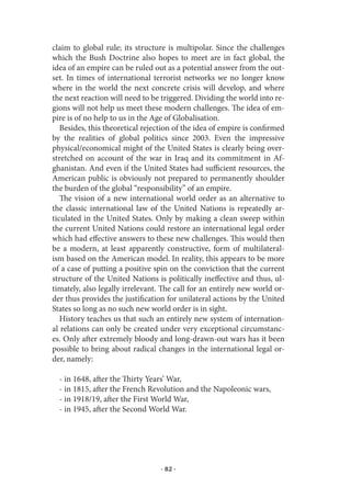 claim to global rule; its structure is multipolar. Since the challenges
which the Bush Doctrine also hopes to meet are in fact global, the
idea of an empire can be ruled out as a potential answer from the out-
set. In times of international terrorist networks we no longer know
where in the world the next concrete crisis will develop, and where
the next reaction will need to be triggered. Dividing the world into re-
gions will not help us meet these modern challenges. The idea of em-
pire is of no help to us in the Age of Globalisation.
   Besides, this theoretical rejection of the idea of empire is confirmed
by the realities of global politics since 2003. Even the impressive
physical/economical might of the United States is clearly being over-
stretched on account of the war in Iraq and its commitment in Af-
ghanistan. And even if the United States had sufficient resources, the
American public is obviously not prepared to permanently shoulder
the burden of the global “responsibility” of an empire.
   The vision of a new international world order as an alternative to
the classic international law of the United Nations is repeatedly ar-
ticulated in the United States. Only by making a clean sweep within
the current United Nations could restore an international legal order
which had effective answers to these new challenges. This would then
be a modern, at least apparently constructive, form of multilateral-
ism based on the American model. In reality, this appears to be more
of a case of putting a positive spin on the conviction that the current
structure of the United Nations is politically ineffective and thus, ul-
timately, also legally irrelevant. The call for an entirely new world or-
der thus provides the justification for unilateral actions by the United
States so long as no such new world order is in sight.
   History teaches us that such an entirely new system of internation-
al relations can only be created under very exceptional circumstanc-
es. Only after extremely bloody and long-drawn-out wars has it been
possible to bring about radical changes in the international legal or-
der, namely:

  - in 1648, after the Thirty Years’ War,
  - in 1815, after the French Revolution and the Napoleonic wars,
  - in 1918/19, after the First World War,
  - in 1945, after the Second World War.




                                  · 82 ·
 