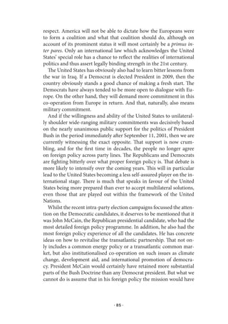 respect. America will not be able to dictate how the Europeans were
to form a coalition and what that coalition should do, although on
account of its prominent status it will most certainly be a primus in-
ter pares. Only an international law which acknowledges the United
States’ special role has a chance to reflect the realities of international
politics and thus assert legally binding strength in the 21st century.
   The United States has obviously also had to learn bitter lessons from
the war in Iraq. If a Democrat is elected President in 2009, then the
country obviously stands a good chance of making a fresh start. The
Democrats have always tended to be more open to dialogue with Eu-
rope. On the other hand, they will demand more commitment in this
co-operation from Europe in return. And that, naturally, also means
military commitment.
   And if the willingness and ability of the United States to unilateral-
ly shoulder wide-ranging military commitments was decisively based
on the nearly unanimous public support for the politics of President
Bush in the period immediately after September 11, 2001, then we are
currently witnessing the exact opposite. That support is now crum-
bling, and for the first time in decades, the people no longer agree
on foreign policy across party lines. The Republicans and Democrats
are fighting bitterly over what proper foreign policy is. That debate is
more likely to intensify over the coming years. This will in particular
lead to the United States becoming a less self-assured player on the in-
ternational stage. There is much that speaks in favour of the United
States being more prepared than ever to accept multilateral solutions,
even those that are played out within the framework of the United
Nations.
   Whilst the recent intra-party election campaigns focussed the atten-
tion on the Democratic candidates, it deserves to be mentioned that it
was John McCain, the Republican presidential candidate, who had the
most detailed foreign policy programme. In addition, he also had the
most foreign policy experience of all the candidates. He has concrete
ideas on how to revitalise the transatlantic partnership. That not on-
ly includes a common energy policy or a transatlantic common mar-
ket, but also institutionalised co-operation on such issues as climate
change, development aid, and international promotion of democra-
cy. President McCain would certainly have retained more substantial
parts of the Bush Doctrine than any Democrat president. But what we
cannot do is assume that in his foreign policy the mission would have



                                   · 85 ·
 
