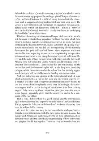defined the coalition. Quite the contrary, it is McCain who has made
the most interesting proposal for adding a global “league of democra-
cy” to the United Nations. It is difficult to say how realistic the chanc-
es of such a suggestion being implemented any time soon were. The
idea of a more intensive and permanent co-operation between dem-
ocratic states within the framework of the UN - almost a “party” of
sorts in the UN General Assembly - clearly testifies to an underlying
declared belief in multilateralism.
   This idea of creating an international league of democracies should
not, however, replicate those aspects of the Bush Doctrine which have
come to nothing, namely exporting democracy at all costs. Far from
containing the Islamist terrorism, such a definition of a policy of de-
mocratisation has in the past led to a strengthening of only formally
democratic but politically radical forces. More important and more
sustainable than exporting democracy or emphasising co-operation
between democracies is the strengthening of rights of individual lib-
erty and the rule of law. Co-operation with states outside the North
Atlantic zone but within the United Nations should be linked with re-
spect for these conditions. Democracies that are not founded on the
rule of law and fundamental rights will, in the long run, inevitably
collapse, whilst those states under the rule of law that initially appear
less democratic will inevitably have to develop into democracies.
   And the following also applies at the international level: A state
which defines itself as a rule-of-law state and one which respects civ-
il liberties will also tend to support an international order bound by
law, and respect human rights the world over. In hindsight, the Amer-
icans regret, with a certain feeling of humiliation, that their country
stopped fully embracing these rule-of-law principles since the war on
terror began - especially given that the country is said to be a van-
guard of the rule of law.
   That is why I believe there is a good chance that the international
legal order will evolve and improve, with the help of the United States.
The prospects for “effective multilateralism” are better than they have
been for at least half a century.
   We need to realise, not only in the transatlantic dialogue, but es-
pecially in our interactions with the new global powers in Asia, that
Europe and America in particular, despite all their differences, share
the same values and the same basic understanding of how individuals
and peoples should live together. These are truly universal values and



                                  · 86 ·
 