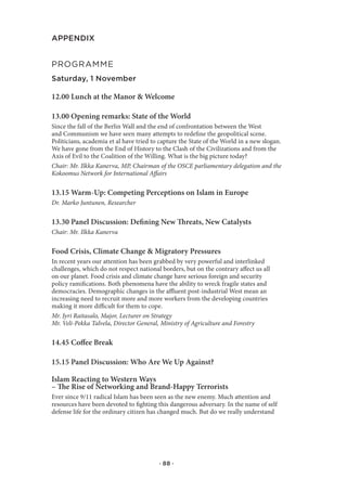 APPENDIX


prograMMe
Saturday, 1 November

12.00 Lunch at the Manor & Welcome

13.00 Opening remarks: State of the World
Since the fall of the Berlin Wall and the end of confrontation between the West
and Communism we have seen many attempts to redefine the geopolitical scene.
Politicians, academia et al have tried to capture the State of the World in a new slogan.
We have gone from the End of History to the Clash of the Civilizations and from the
Axis of Evil to the Coalition of the Willing. What is the big picture today?
Chair: Mr. Ilkka Kanerva, MP, Chairman of the OSCE parliamentary delegation and the
Kokoomus Network for International Affairs

13.15 Warm-Up: Competing Perceptions on Islam in Europe
Dr. Marko Juntunen, Researcher

13.30 Panel Discussion: Defining New Threats, New Catalysts
Chair: Mr. Ilkka Kanerva

Food Crisis, Climate Change & Migratory Pressures
In recent years our attention has been grabbed by very powerful and interlinked
challenges, which do not respect national borders, but on the contrary affect us all
on our planet. Food crisis and climate change have serious foreign and security
policy ramifications. Both phenomena have the ability to wreck fragile states and
democracies. Demographic changes in the affluent post-industrial West mean an
increasing need to recruit more and more workers from the developing countries
making it more difficult for them to cope.
Mr. Jyri Raitasalo, Major, Lecturer on Strategy
Mr. Veli-Pekka Talvela, Director General, Ministry of Agriculture and Forestry

14.45 Coffee Break

15.15 Panel Discussion: Who Are We Up Against?

Islam Reacting to Western Ways
– The Rise of Networking and Brand-Happy Terrorists
Ever since 9/11 radical Islam has been seen as the new enemy. Much attention and
resources have been devoted to fighting this dangerous adversary. In the name of self
defense life for the ordinary citizen has changed much. But do we really understand




                                         · 88 ·
 
