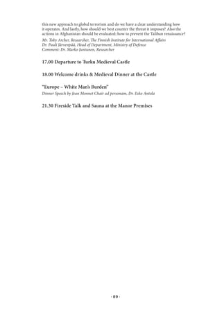 this new approach to global terrorism and do we have a clear understanding how
it operates. And lastly, how should we best counter the threat it imposes? Also the
actions in Afghanistan should be evaluated; how to prevent the Taliban renaissance?
Mr. Toby Archer, Researcher, The Finnish Institute for International Affairs
Dr. Pauli Järvenpää, Head of Department, Ministry of Defence
Comment: Dr. Marko Juntunen, Researcher

17.00 Departure to Turku Medieval Castle

18.00 Welcome drinks & Medieval Dinner at the Castle

“Europe – White Man’s Burden”
Dinner Speech by Jean Monnet Chair ad personam, Dr. Esko Antola

21.30 Fireside Talk and Sauna at the Manor Premises




                                       · 89 ·
 