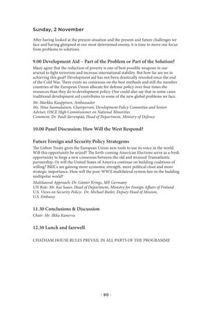 Sunday, 2 November

After having looked at the present situation and the present and future challenges we
face and having glimpsed at our most determined enemy, it is time to move our focus
from problems to solutions.

9.00 Development Aid – Part of the Problem or Part of the Solution?
Many agree that the reduction of poverty is one of best possible weapons in our
arsenal to fight terrorism and increase international stability. But how far are we in
achieving this goal? Development aid has not been drastically retooled since the end
of the Cold War. There exists no consensus on the best methods and still the member
countries of the European Union allocate for defense policy over four times the
resources than they do to development policy. One could also say that in some cases
traditional development aid contributes to some of the new global problems we face.
Mr. Markku Kauppinen, Ambassador
Ms. Nina Suomalainen, Chairperson, Development Policy Committee and Senior
Adviser, OSCE High Commissioner on National Minorities
Comment: Dr. Pauli Järvenpää, Head of Department, Ministry of Defence

10.00 Panel Discussion: How Will the West Respond?

Future Foreign and Security Policy Strategems
The Lisbon Treaty gives the European Union new tools to use its voice in the world.
Will this opportunity be seized? The forth-coming American Elections serve as a fresh
opportunity to forge a new consensus between the old and strained Transatlantic
partnership. Or will the United States of America continue on building coalitions of
willing? BRICs are gaining more economic strength, more political clout and more
strategic importance. How will the post-WWII multilateral system fare in the budding
multipolar world?
Multilateral Approach: Dr. Günter Krings, MP, Germany
UN Role: Mr. Kai Sauer, Head of Department, Ministry for Foreign Affairs of Finland
U.S. Views on Security Policy: Dr. Michael Butler, Deputy Head of Mission,
U.S. Embassy

11.30 Conclusions & Discussion
Chair: Mr. Ilkka Kanerva

12.30 Lunch and farewell

CHATHAM HOUSE RULES PREVAIL IN ALL PARTS OF THE PROGRAMME




                                        · 90 ·
 