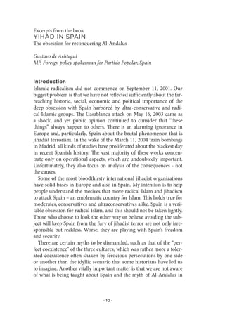 Excerpts from the book
YIhad.In.spaIn
The obsession for reconquering Al-Andalus

Gustavo de Arístegui
MP, Foreign policy spokesman for Partido Popolar, Spain


Introduction
Islamic radicalism did not commence on September 11, 2001. Our
biggest problem is that we have not reflected sufficiently about the far-
reaching historic, social, economic and political importance of the
deep obsession with Spain harbored by ultra-conservative and radi-
cal Islamic groups. The Casablanca attack on May 16, 2003 came as
a shock, and yet public opinion continued to consider that “these
things” always happen to others. There is an alarming ignorance in
Europe and, particularly, Spain about the brutal phenomenon that is
jihadist terrorism. In the wake of the March 11, 2004 train bombings
in Madrid, all kinds of studies have proliferated about the blackest day
in recent Spanish history. The vast majority of these works concen-
trate only on operational aspects, which are undoubtedly important.
Unfortunately, they also focus on analysis of the consequences - not
the causes.
   Some of the most bloodthirsty international jihadist organizations
have solid bases in Europe and also in Spain. My intention is to help
people understand the motives that move radical Islam and jihadism
to attack Spain – an emblematic country for Islam. This holds true for
moderates, conservatives and ultraconservatives alike. Spain is a veri-
table obsession for radical Islam, and this should not be taken lightly.
Those who choose to look the other way or believe avoiding the sub-
ject will keep Spain from the fury of jihadist terror are not only irre-
sponsible but reckless. Worse, they are playing with Spain’s freedom
and security.
   There are certain myths to be dismantled, such as that of the “per-
fect coexistence” of the three cultures, which was rather more a toler-
ated coexistence often shaken by ferocious persecutions by one side
or another than the idyllic scenario that some historians have led us
to imagine. Another vitally important matter is that we are not aware
of what is being taught about Spain and the myth of Al-Andalus in



                                  · 10 ·
 