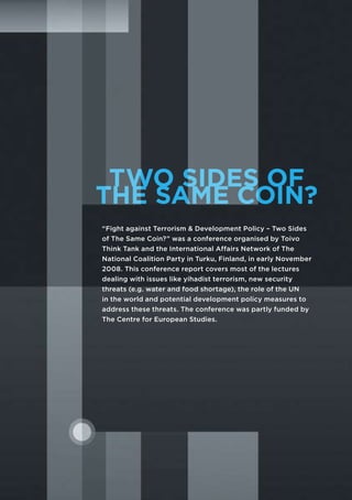 TWO SIDES OF
THE SAME COIN?
“Fight against Terrorism & Development Policy – Two Sides
of The Same Coin?” was a conference organised by Toivo
Think Tank and the International Affairs Network of The
National Coalition Party in Turku, Finland, in early November
2008. This conference report covers most of the lectures
dealing with issues like yihadist terrorism, new security
threats (e.g. water and food shortage), the role of the UN
in the world and potential development policy measures to
address these threats. The conference was partly funded by
The Centre for European Studies.
 
