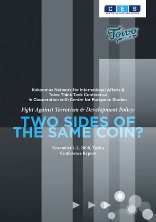Kokoomus Network for International Affairs &
           Toivo Think Tank Conference
  In Cooperation with Centre for European Studies

Fight Against Terrorism & Development Policy:

 TWO SIDES OF
THE SAME COIN?
             November 1-2, 2008, Turku
                Conference Report
 