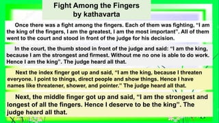 Fight Among the Fingers
by kathavarta
Once there was a fight among the fingers. Each of them was fighting, “I am
the king of the fingers, I am the greatest, I am the most important”. All of them
went to the court and stood in front of the judge for his decision.
In the court, the thumb stood in front of the judge and said: “I am the king,
because I am the strongest and firmest. Without me no one is able to do work.
Hence I am the king”. The judge heard all that.
Next the index finger got up and said, “I am the king, because I threaten
everyone. I point to things, direct people and show things. Hence I have
names like threatener, shower, and pointer.” The judge heard all that.
Next, the middle finger got up and said, “I am the strongest and
longest of all the fingers. Hence I deserve to be the king”. The
judge heard all that.
 