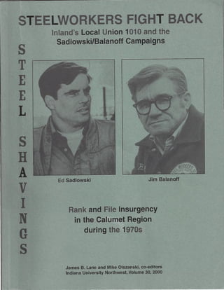STEELWORKERS FIGHT BACK
    Inland's Local Union 1010 and the
      Sadlowski/Balanoff Campaigns
s
T
E
E
L

s
H
A    Ed Sadlowski                            Jim Balanoff

v
I       Rank and File Insurgency
N        in the Calumet Region
             during the 1970s
G
s
       James B. Lane and Mike Olszanski, co-editors
       Indiana University Northwest, Volume 30, 2000
 