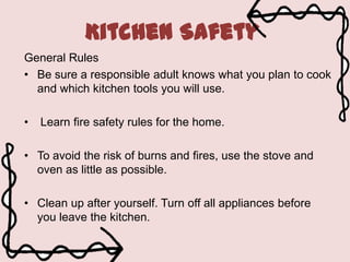 Kitchen Safety
General Rules
• Be sure a responsible adult knows what you plan to cook
and which kitchen tools you will use.
•

Learn fire safety rules for the home.

• To avoid the risk of burns and fires, use the stove and
oven as little as possible.
• Clean up after yourself. Turn off all appliances before
you leave the kitchen.

 