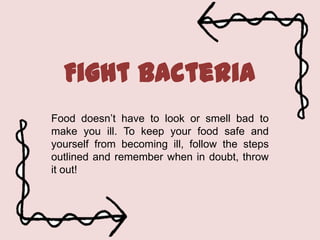 Fight bacteria
Food doesn’t have to look or smell bad to
make you ill. To keep your food safe and
yourself from becoming ill, follow the steps
outlined and remember when in doubt, throw
it out!

 