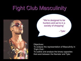 Fight Club Masculinity
“We’re designed to be
hunters and we’re in a
society of shopping”
- Tyler
Objectives:
To analyse the representation of Masculinity in
‘Fight Club’.
To outline and analyse the binary opposites
that exist between the Narrator and Tyler.
 