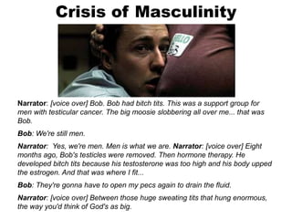 Crisis of Masculinity
Narrator: [voice over] Bob. Bob had bitch tits. This was a support group for
men with testicular cancer. The big moosie slobbering all over me... that was
Bob.
Bob: We're still men.
Narrator: Yes, we're men. Men is what we are. Narrator: [voice over] Eight
months ago, Bob's testicles were removed. Then hormone therapy. He
developed bitch tits because his testosterone was too high and his body upped
the estrogen. And that was where I fit...
Bob: They're gonna have to open my pecs again to drain the fluid.
Narrator: [voice over] Between those huge sweating tits that hung enormous,
the way you'd think of God's as big.
 