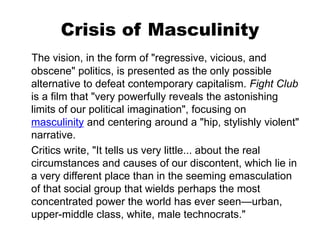 Crisis of Masculinity
The vision, in the form of "regressive, vicious, and
obscene" politics, is presented as the only possible
alternative to defeat contemporary capitalism. Fight Club
is a film that "very powerfully reveals the astonishing
limits of our political imagination", focusing on
masculinity and centering around a "hip, stylishly violent"
narrative.
Critics write, "It tells us very little... about the real
circumstances and causes of our discontent, which lie in
a very different place than in the seeming emasculation
of that social group that wields perhaps the most
concentrated power the world has ever seen—urban,
upper-middle class, white, male technocrats."
 