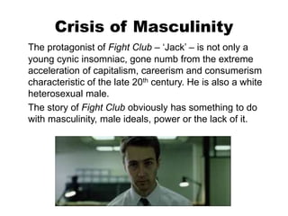 Crisis of Masculinity
The protagonist of Fight Club – ‘Jack’ – is not only a
young cynic insomniac, gone numb from the extreme
acceleration of capitalism, careerism and consumerism
characteristic of the late 20th century. He is also a white
heterosexual male.
The story of Fight Club obviously has something to do
with masculinity, male ideals, power or the lack of it.
 