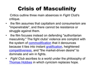 Crisis of Masculinity
Critics outline three main absences in Fight Club's
critique.
• the film assumes that capitalism and consumerism are
"impenetrable", and there cannot be resistance or
struggle against them.
• the film focuses instead on defending "authoritarian
masculinity." The fight clubs' violence are complicit with
the system of commodification that it denounces
because it ties into instant gratification, heightened
competitiveness, and "the market-driven desire" to
dominate and win in fights.
• Fight Club ascribes to a world under the philosophy of
Thomas Hobbes in which cynicism replaces hope.
 