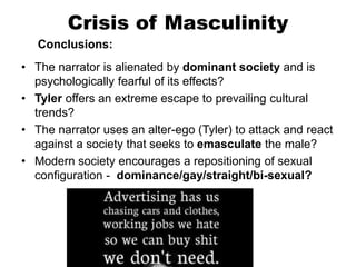 Crisis of Masculinity
Conclusions:
• The narrator is alienated by dominant society and is
psychologically fearful of its effects?
• Tyler offers an extreme escape to prevailing cultural
trends?
• The narrator uses an alter-ego (Tyler) to attack and react
against a society that seeks to emasculate the male?
• Modern society encourages a repositioning of sexual
configuration - dominance/gay/straight/bi-sexual?
 