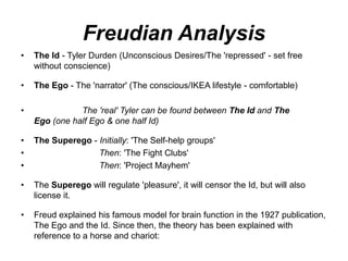 Freudian Analysis
• The Id - Tyler Durden (Unconscious Desires/The 'repressed' - set free
without conscience)
• The Ego - The 'narrator' (The conscious/IKEA lifestyle - comfortable)
• The 'real' Tyler can be found between The Id and The
Ego (one half Ego & one half Id)
• The Superego - Initially: 'The Self-help groups'
• Then: 'The Fight Clubs'
• Then: 'Project Mayhem'
• The Superego will regulate 'pleasure', it will censor the Id, but will also
license it.
• Freud explained his famous model for brain function in the 1927 publication,
The Ego and the Id. Since then, the theory has been explained with
reference to a horse and chariot:
 