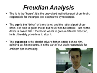 Freudian Analysis
• The id is the "horse". It is the unevolved instinctive part of our brain,
responsible for the urges and desires we try to repress.
• The ego is the "driver" of the chariot, and the rational part of our
brain. It is able to guide the id, but never has full control - just as the
driver is aware that if the horse wants to go in a different direction,
he is ultimately powerless to stop it.
• The superego is the chariot driver's father, sitting behind him,
pointing out his mistakes. It is the part of our brain responsible for
criticism and moralising.
 