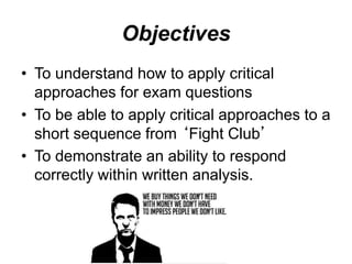 Objectives
• To understand how to apply critical
approaches for exam questions
• To be able to apply critical approaches to a
short sequence from ‘Fight Club’
• To demonstrate an ability to respond
correctly within written analysis.
 