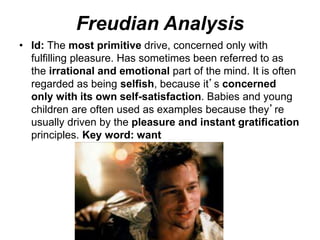 Freudian Analysis
• Id: The most primitive drive, concerned only with
fulfilling pleasure. Has sometimes been referred to as
the irrational and emotional part of the mind. It is often
regarded as being selfish, because it’s concerned
only with its own self-satisfaction. Babies and young
children are often used as examples because they’re
usually driven by the pleasure and instant gratification
principles. Key word: want
 