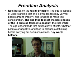 Freudian Analysis
• Ego: Based on the reality principle. The ego is capable
of understanding that one’s own desires may vary for
people around (reality), and is willing to make this
consideration. The ego tries to meet the basic needs
of the id but also takes into account the real world.
The ego understands that actions have effects, whether
positive or negative, and tries to balance out thinking
before carrying out decisions/actions. Key word:
balance
 