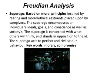 Freudian Analysis
• Superego: Based on moral principles instilled by
rearing and moral/ethical restraints placed upon by
caregivers. The superego encompasses an
individual’s ideals, goals, and conscience as well as
society’s. The superego is concerned with what
others will think, and stands in opposition to the id.
The superego acts to perfect and civilise our
behaviour. Key words: morals, compromise
 