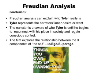 Freudian Analysis
Conclusions:
• Freudian analysis can explain who Tyler really is
• Tyler represents the narrators’ inner desire or want
• The narrator is unaware of who Tyler is until he begins
to reconnect with his place in society and regain
conscious control.
• The film explores the relationship between the 3
components of ‘the self’ – Id/Ego/Superego
 