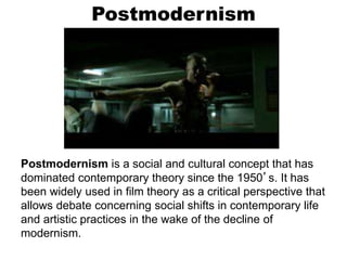 Postmodernism
Postmodernism is a social and cultural concept that has
dominated contemporary theory since the 1950’s. It has
been widely used in film theory as a critical perspective that
allows debate concerning social shifts in contemporary life
and artistic practices in the wake of the decline of
modernism.
 