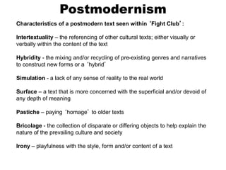 Postmodernism
Characteristics of a postmodern text seen within ‘Fight Club’:
Intertextuality – the referencing of other cultural texts; either visually or
verbally within the content of the text
Hybridity - the mixing and/or recycling of pre-existing genres and narratives
to construct new forms or a ‘hybrid’
Simulation - a lack of any sense of reality to the real world
Surface – a text that is more concerned with the superficial and/or devoid of
any depth of meaning
Pastiche – paying ‘homage’ to older texts
Bricolage - the collection of disparate or differing objects to help explain the
nature of the prevailing culture and society
Irony – playfulness with the style, form and/or content of a text
 