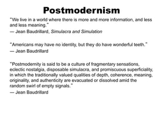 Postmodernism
“We live in a world where there is more and more information, and less
and less meaning.”
― Jean Baudrillard, Simulacra and Simulation
“Americans may have no identity, but they do have wonderful teeth.”
― Jean Baudrillard
“Postmodernity is said to be a culture of fragmentary sensations,
eclectic nostalgia, disposable simulacra, and promiscuous superficiality,
in which the traditionally valued qualities of depth, coherence, meaning,
originality, and authenticity are evacuated or dissolved amid the
random swirl of empty signals.”
― Jean Baudrillard
 