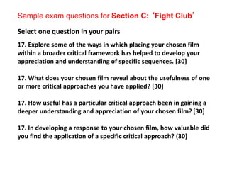 Sample exam questions for Section C: ‘Fight Club’
Select one question in your pairs
17. Explore some of the ways in which placing your chosen film
within a broader critical framework has helped to develop your
appreciation and understanding of specific sequences. [30]
17. What does your chosen film reveal about the usefulness of one
or more critical approaches you have applied? [30]
17. How useful has a particular critical approach been in gaining a
deeper understanding and appreciation of your chosen film? [30]
17. In developing a response to your chosen film, how valuable did
you find the application of a specific critical approach? (30)
 