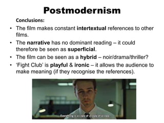 Postmodernism
Conclusions:
• The film makes constant intertextual references to other
films.
• The narrative has no dominant reading – it could
therefore be seen as superficial.
• The film can be seen as a hybrid – noir/drama/thriller?
• ‘Fight Club’ is playful & ironic – it allows the audience to
make meaning (if they recognise the references).
 