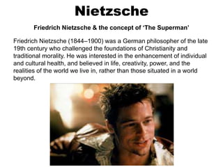 Nietzsche
Friedrich Nietzsche & the concept of ‘The Superman’
Friedrich Nietzsche (1844–1900) was a German philosopher of the late
19th century who challenged the foundations of Christianity and
traditional morality. He was interested in the enhancement of individual
and cultural health, and believed in life, creativity, power, and the
realities of the world we live in, rather than those situated in a world
beyond.
 