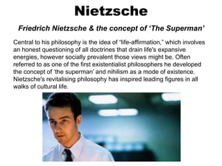 Nietzsche
Friedrich Nietzsche & the concept of ‘The Superman’
Central to his philosophy is the idea of “life-affirmation,” which involves
an honest questioning of all doctrines that drain life's expansive
energies, however socially prevalent those views might be. Often
referred to as one of the first existentialist philosophers he developed
the concept of ‘the superman’ and nihilism as a mode of existence.
Nietzsche's revitalising philosophy has inspired leading figures in all
walks of cultural life.
 