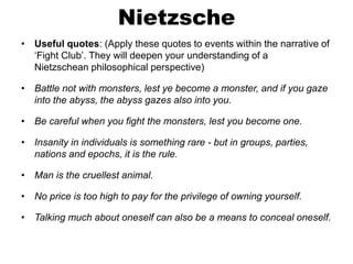 Nietzsche
• Useful quotes: (Apply these quotes to events within the narrative of
‘Fight Club’. They will deepen your understanding of a
Nietzschean philosophical perspective)
• Battle not with monsters, lest ye become a monster, and if you gaze
into the abyss, the abyss gazes also into you.
• Be careful when you fight the monsters, lest you become one.
• Insanity in individuals is something rare - but in groups, parties,
nations and epochs, it is the rule.
• Man is the cruellest animal.
• No price is too high to pay for the privilege of owning yourself.
• Talking much about oneself can also be a means to conceal oneself.
 