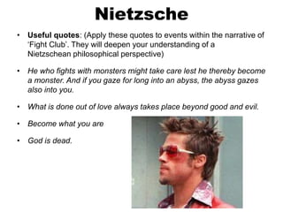 Nietzsche
• Useful quotes: (Apply these quotes to events within the narrative of
‘Fight Club’. They will deepen your understanding of a
Nietzschean philosophical perspective)
• He who fights with monsters might take care lest he thereby become
a monster. And if you gaze for long into an abyss, the abyss gazes
also into you.
• What is done out of love always takes place beyond good and evil.
• Become what you are
• God is dead.
 