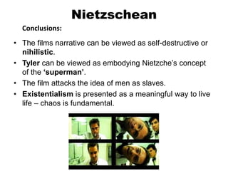 Nietzschean
Conclusions:
• The films narrative can be viewed as self-destructive or
nihilistic.
• Tyler can be viewed as embodying Nietzche’s concept
of the ‘superman’.
• The film attacks the idea of men as slaves.
• Existentialism is presented as a meaningful way to live
life – chaos is fundamental.
 