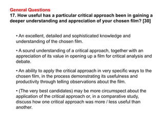 General Questions
17. How useful has a particular critical approach been in gaining a
deeper understanding and appreciation of your chosen film? [30]
• An excellent, detailed and sophisticated knowledge and
understanding of the chosen film.
• A sound understanding of a critical approach, together with an
appreciation of its value in opening up a film for critical analysis and
debate.
• An ability to apply the critical approach in very specific ways to the
chosen film, in the process demonstrating its usefulness and
productivity through telling observations about the film.
• (The very best candidates) may be more circumspect about the
application of the critical approach or, in a comparative study,
discuss how one critical approach was more / less useful than
another.
 