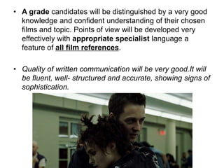• A grade candidates will be distinguished by a very good
knowledge and confident understanding of their chosen
films and topic. Points of view will be developed very
effectively with appropriate specialist language a
feature of all film references.
• Quality of written communication will be very good.It will
be fluent, well- structured and accurate, showing signs of
sophistication.
 