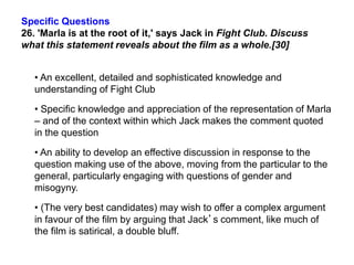 Specific Questions
26. 'Marla is at the root of it,' says Jack in Fight Club. Discuss
what this statement reveals about the film as a whole.[30]
• An excellent, detailed and sophisticated knowledge and
understanding of Fight Club
• Specific knowledge and appreciation of the representation of Marla
– and of the context within which Jack makes the comment quoted
in the question
• An ability to develop an effective discussion in response to the
question making use of the above, moving from the particular to the
general, particularly engaging with questions of gender and
misogyny.
• (The very best candidates) may wish to offer a complex argument
in favour of the film by arguing that Jack’s comment, like much of
the film is satirical, a double bluff.
 