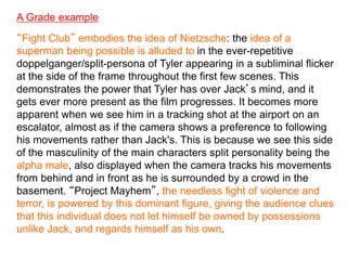 A Grade example
“Fight Club” embodies the idea of Nietzsche: the idea of a
superman being possible is alluded to in the ever-repetitive
doppelganger/split-persona of Tyler appearing in a subliminal flicker
at the side of the frame throughout the first few scenes. This
demonstrates the power that Tyler has over Jack’s mind, and it
gets ever more present as the film progresses. It becomes more
apparent when we see him in a tracking shot at the airport on an
escalator, almost as if the camera shows a preference to following
his movements rather than Jack's. This is because we see this side
of the masculinity of the main characters split personality being the
alpha male, also displayed when the camera tracks his movements
from behind and in front as he is surrounded by a crowd in the
basement. “Project Mayhem”, the needless fight of violence and
terror, is powered by this dominant figure, giving the audience clues
that this individual does not let himself be owned by possessions
unlike Jack, and regards himself as his own.
 