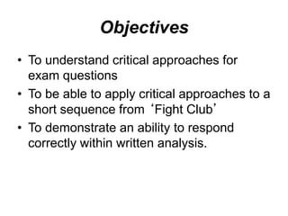 Objectives
• To understand critical approaches for
exam questions
• To be able to apply critical approaches to a
short sequence from ‘Fight Club’
• To demonstrate an ability to respond
correctly within written analysis.
 