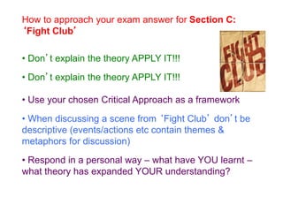 How to approach your exam answer for Section C:
‘Fight Club’
• Don’t explain the theory APPLY IT!!!
• Don’t explain the theory APPLY IT!!!
• Use your chosen Critical Approach as a framework
• When discussing a scene from ‘Fight Club’ don’t be
descriptive (events/actions etc contain themes &
metaphors for discussion)
• Respond in a personal way – what have YOU learnt –
what theory has expanded YOUR understanding?
 