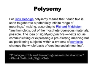 Polysemy
For Dick Hebdige polysemy means that, "each text is
seen to generate a potentially infinite range of
meanings," making, according to Richard Middleton,
"any homology, out of the most heterogeneous materials,
possible. The idea of signifying practice — texts not as
communicating or expressing a pre-existing meaning but
as 'positioning subjects' within a process of semiosis —
changes the whole basis of creating social meaning".
 