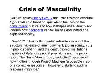 Crisis of Masculinity
Cultural critics Henry Giroux and Imre Szeman describe
Fight Club as a failed critique which focuses on the
consumerist culture and how it shapes male identity and
ignores how neoliberal capitalism has dominated and
exploited society.
"Fight Club has nothing substantive to say about the
structural violence of unemployment, job insecurity, cuts
in public spending, and the destruction of institutions
capable of defending social provisions and the public
good. The film is "dangerously seductive" because of
how it offers through Project Mayhem "a possible vision
of a collective response... however disturbing such a
response might be."
 