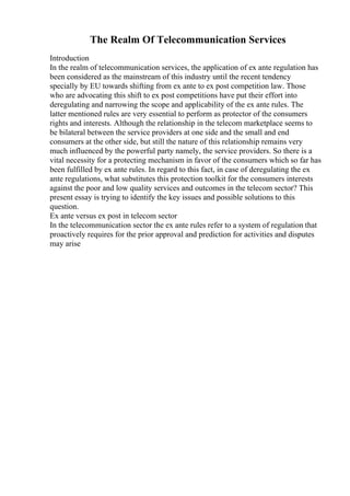 The Realm Of Telecommunication Services
Introduction
In the realm of telecommunication services, the application of ex ante regulation has
been considered as the mainstream of this industry until the recent tendency
specially by EU towards shifting from ex ante to ex post competition law. Those
who are advocating this shift to ex post competitions have put their effort into
deregulating and narrowing the scope and applicability of the ex ante rules. The
latter mentioned rules are very essential to perform as protector of the consumers
rights and interests. Although the relationship in the telecom marketplace seems to
be bilateral between the service providers at one side and the small and end
consumers at the other side, but still the nature of this relationship remains very
much influenced by the powerful party namely, the service providers. So there is a
vital necessity for a protecting mechanism in favor of the consumers which so far has
been fulfilled by ex ante rules. In regard to this fact, in case of deregulating the ex
ante regulations, what substitutes this protection toolkit for the consumers interests
against the poor and low quality services and outcomes in the telecom sector? This
present essay is trying to identify the key issues and possible solutions to this
question.
Ex ante versus ex post in telecom sector
In the telecommunication sector the ex ante rules refer to a system of regulation that
proactively requires for the prior approval and prediction for activities and disputes
may arise
 